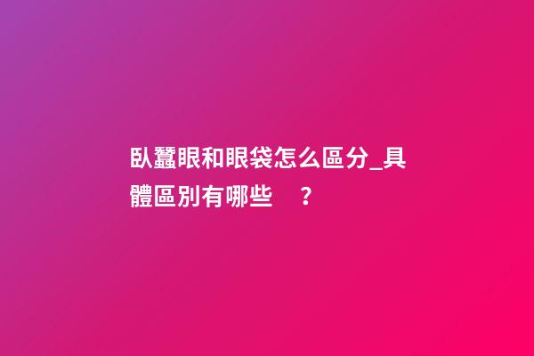 臥蠶眼和眼袋怎么區分_具體區別有哪些？